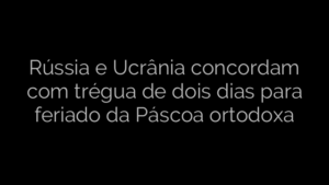 ​Rússia e Ucrânia concordam com trégua de dois dias para feriado da Páscoa ortodoxa 